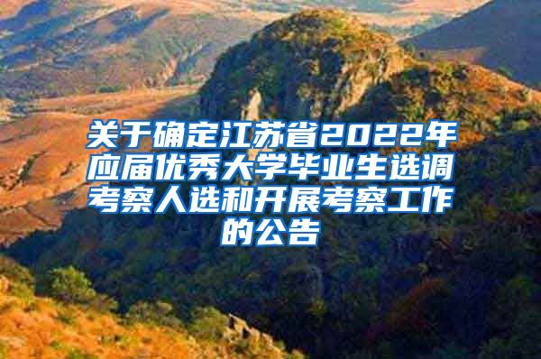 关于确定江苏省2022年应届优秀大学毕业生选调考察人选和开展考察工作的公告