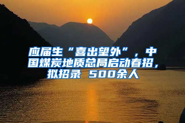 应届生“喜出望外”，中国煤炭地质总局启动春招，拟招录 500余人