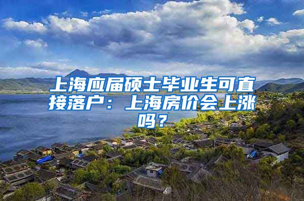 上海应届硕士毕业生可直接落户：上海房价会上涨吗？