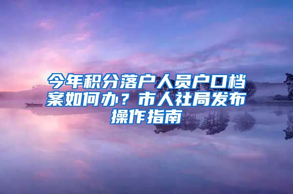 今年积分落户人员户口档案如何办？市人社局发布操作指南