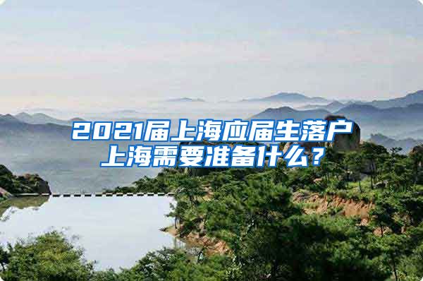 2021届上海应届生落户上海需要准备什么？