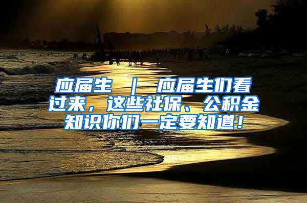 应届生 ｜ 应届生们看过来，这些社保、公积金知识你们一定要知道！