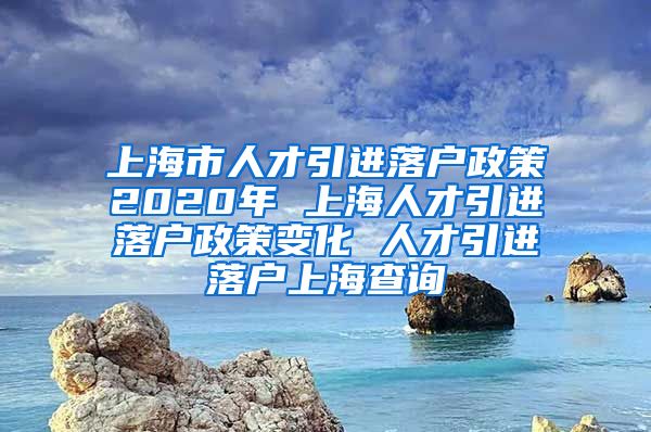 上海市人才引进落户政策2020年 上海人才引进落户政策变化 人才引进落户上海查询