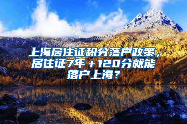 上海居住证积分落户政策，居住证7年＋120分就能落户上海？