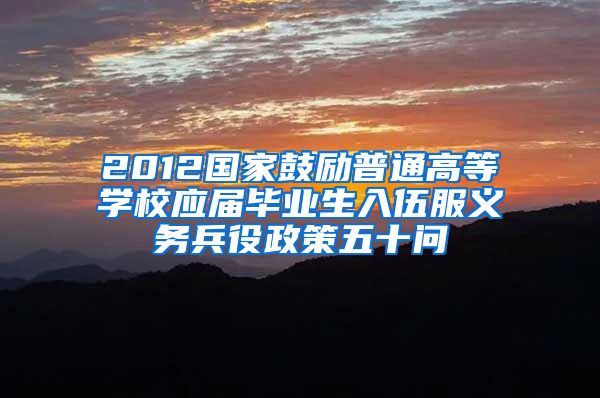 2012国家鼓励普通高等学校应届毕业生入伍服义务兵役政策五十问