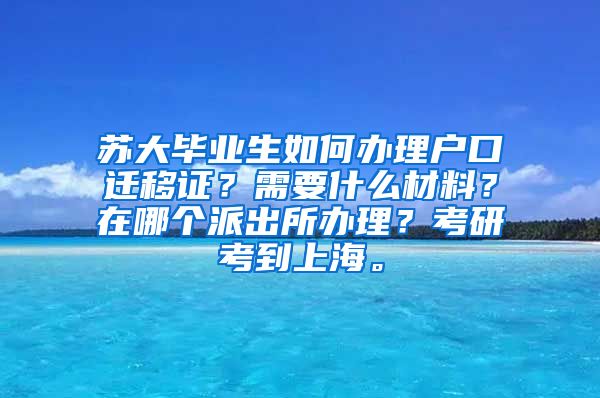 苏大毕业生如何办理户口迁移证？需要什么材料？在哪个派出所办理？考研考到上海。