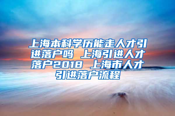 上海本科学历能走人才引进落户吗 上海引进人才落户2018 上海市人才引进落户流程