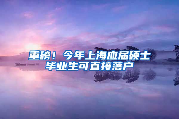 重磅！今年上海应届硕士毕业生可直接落户