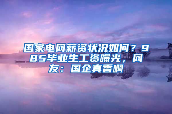 国家电网薪资状况如何？985毕业生工资曝光，网友：国企真香啊