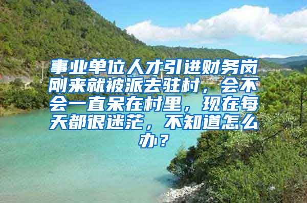 事业单位人才引进财务岗刚来就被派去驻村，会不会一直呆在村里，现在每天都很迷茫，不知道怎么办？