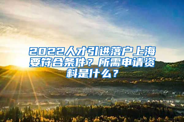 2022人才引进落户上海要符合条件？所需申请资料是什么？