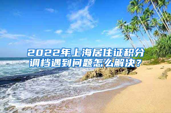 2022年上海居住证积分调档遇到问题怎么解决？