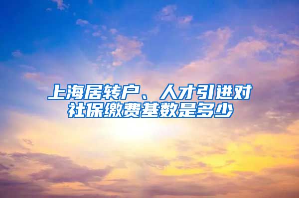 上海居转户、人才引进对社保缴费基数是多少