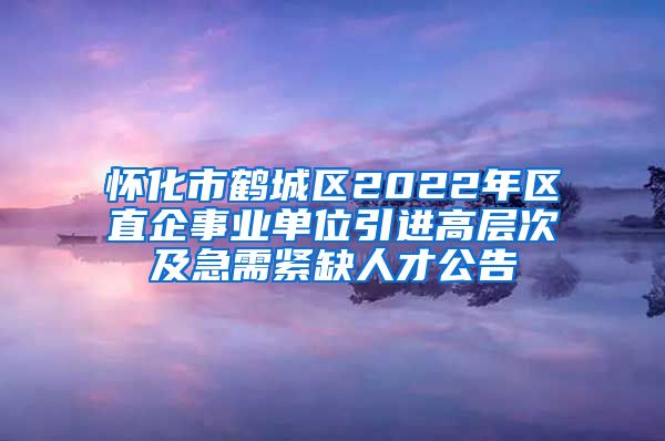 怀化市鹤城区2022年区直企事业单位引进高层次及急需紧缺人才公告