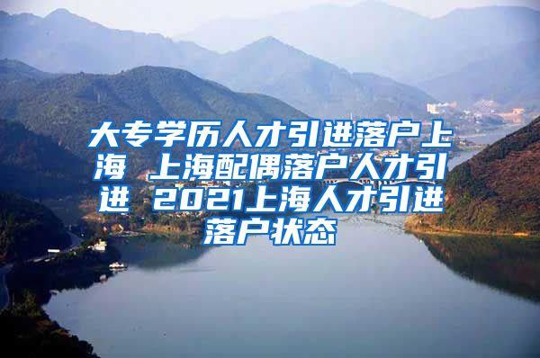 大专学历人才引进落户上海 上海配偶落户人才引进 2021上海人才引进落户状态