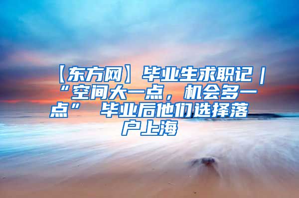 【东方网】毕业生求职记｜“空间大一点，机会多一点” 毕业后他们选择落户上海