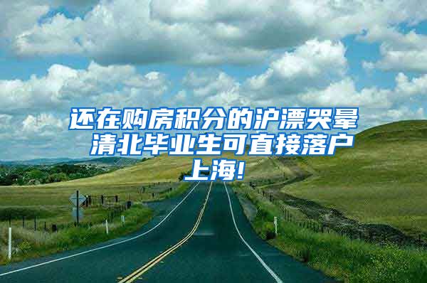 还在购房积分的沪漂哭晕 清北毕业生可直接落户上海!