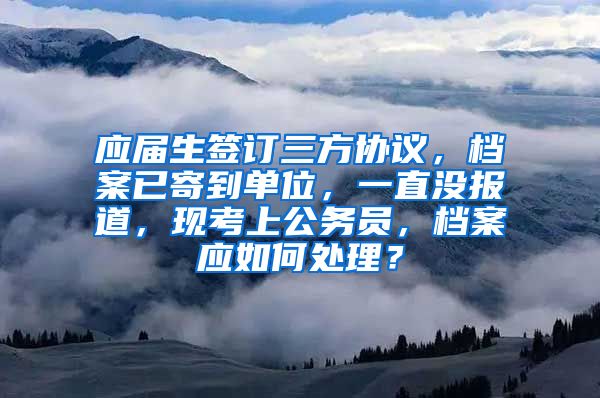 应届生签订三方协议，档案已寄到单位，一直没报道，现考上公务员，档案应如何处理？