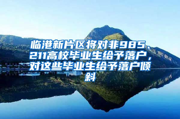 临港新片区将对非985、211高校毕业生给予落户，对这些毕业生给予落户倾斜