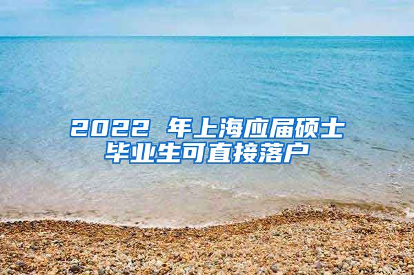 2022 年上海应届硕士毕业生可直接落户