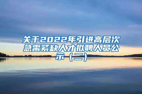 关于2022年引进高层次急需紧缺人才拟聘人员公示（二）