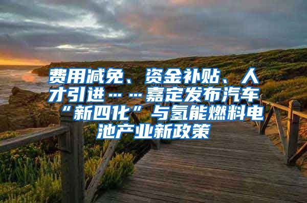 费用减免、资金补贴、人才引进……嘉定发布汽车“新四化”与氢能燃料电池产业新政策