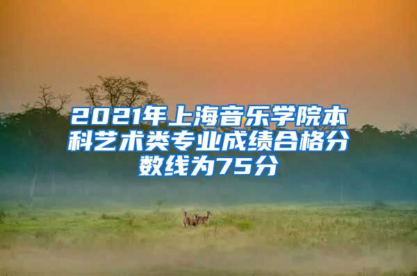 2021年上海音乐学院本科艺术类专业成绩合格分数线为75分