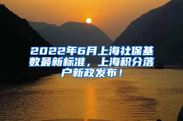 2022年6月上海社保基数最新标准，上海积分落户新政发布！