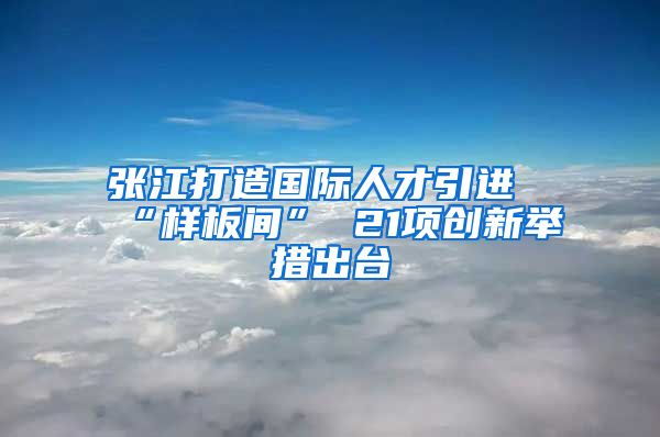 张江打造国际人才引进“样板间” 21项创新举措出台