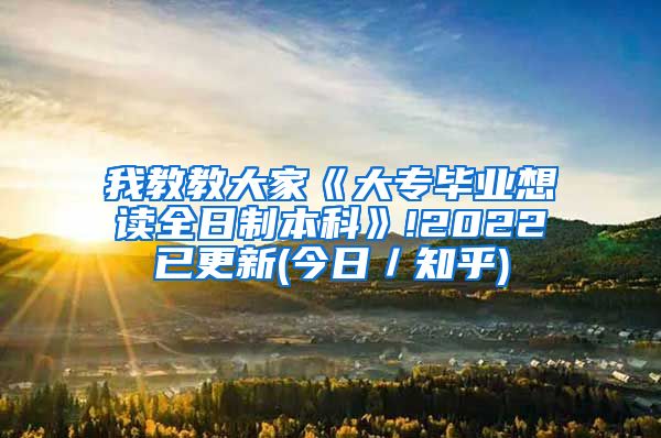 我教教大家《大专毕业想读全日制本科》!2022已更新(今日／知乎)