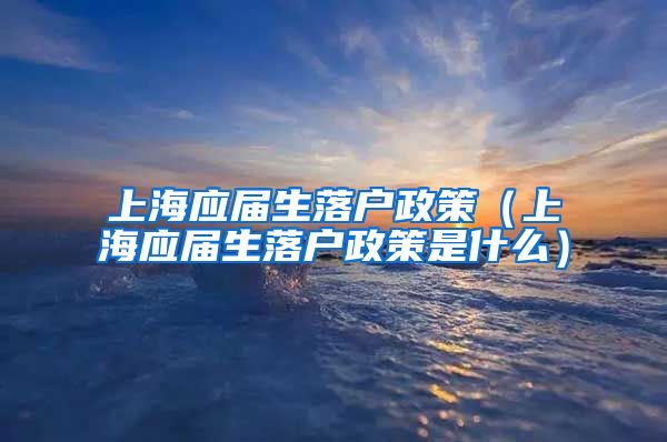 上海应届生落户政策（上海应届生落户政策是什么）