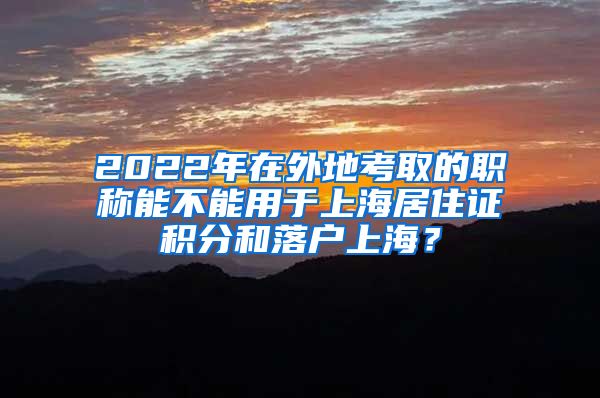 2022年在外地考取的职称能不能用于上海居住证积分和落户上海？