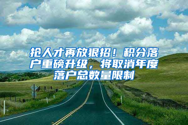 抢人才再放狠招！积分落户重磅升级，将取消年度落户总数量限制