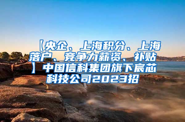 【央企、上海积分、上海落户、竞争力薪资、补贴】中国信科集团旗下宸芯科技公司2023招