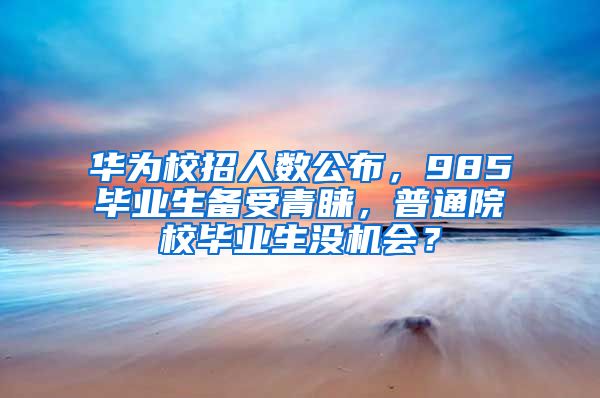 华为校招人数公布，985毕业生备受青睐，普通院校毕业生没机会？