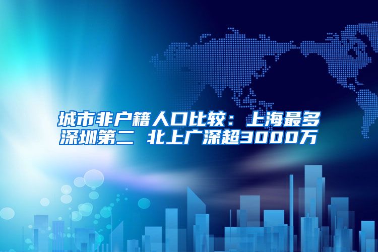 城市非户籍人口比较：上海最多深圳第二 北上广深超3000万