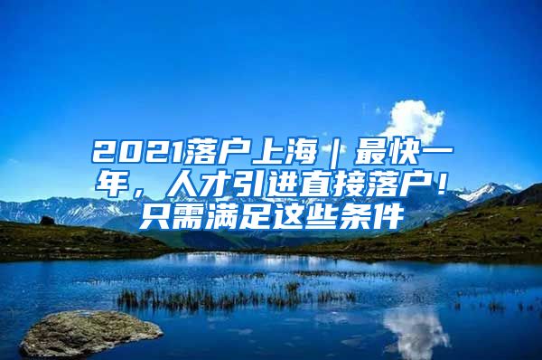 2021落户上海｜最快一年，人才引进直接落户！只需满足这些条件