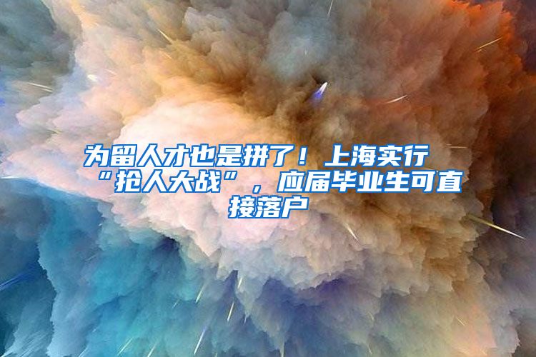 为留人才也是拼了！上海实行“抢人大战”，应届毕业生可直接落户