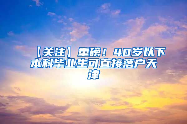 【关注】重磅！40岁以下本科毕业生可直接落户天津