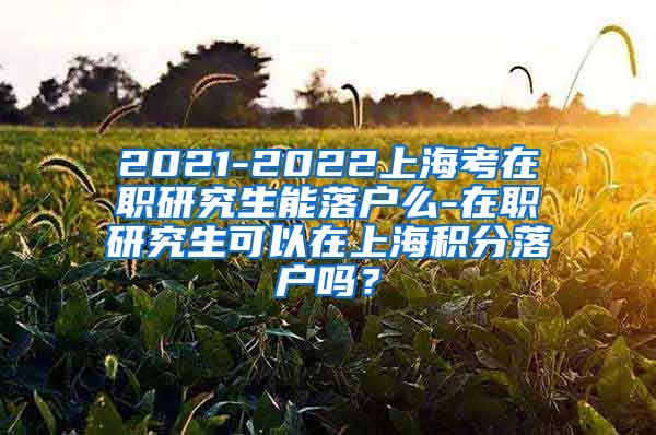 2021-2022上海考在职研究生能落户么-在职研究生可以在上海积分落户吗？