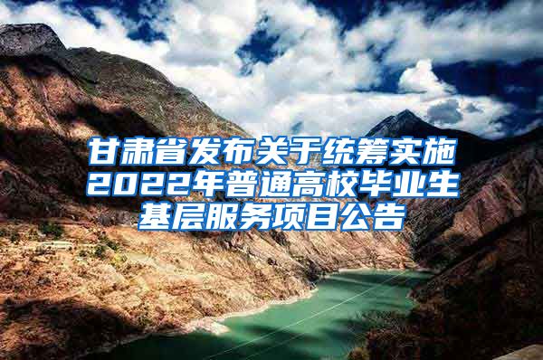 甘肃省发布关于统筹实施2022年普通高校毕业生基层服务项目公告