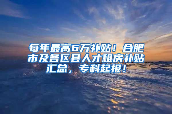 每年最高6万补贴！合肥市及各区县人才租房补贴汇总，专科起报！