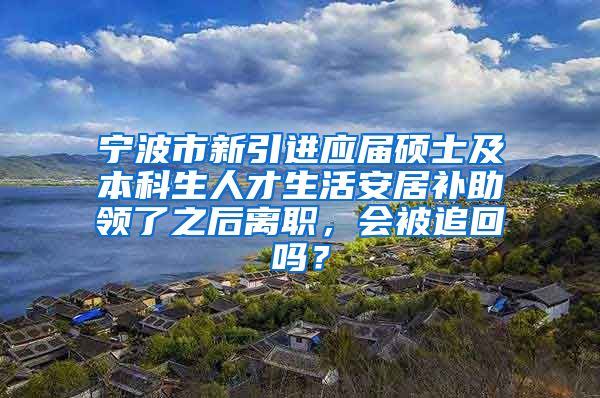 宁波市新引进应届硕士及本科生人才生活安居补助领了之后离职，会被追回吗？