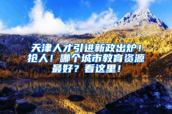 天津人才引进新政出炉！抢人！哪个城市教育资源最好？看这里！