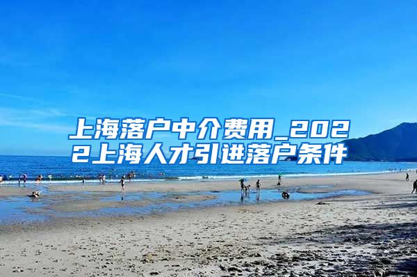 上海落户中介费用_2022上海人才引进落户条件