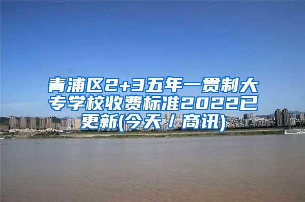 青浦区2+3五年一贯制大专学校收费标准2022已更新(今天／商讯)