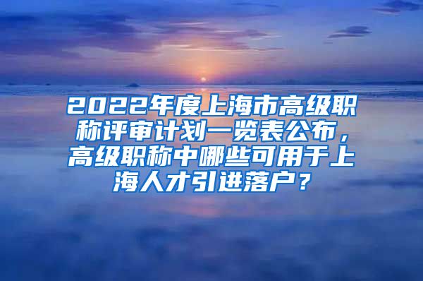 2022年度上海市高级职称评审计划一览表公布，高级职称中哪些可用于上海人才引进落户？