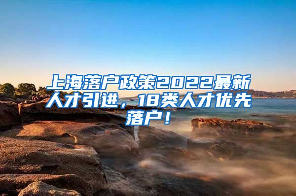 上海落户政策2022最新人才引进，18类人才优先落户！