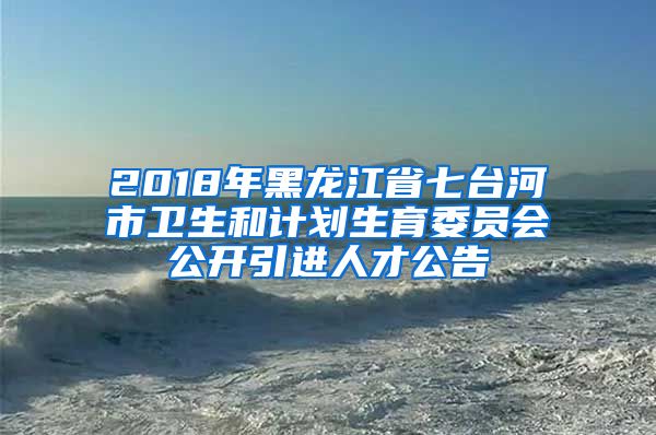 2018年黑龙江省七台河市卫生和计划生育委员会公开引进人才公告