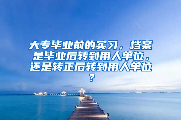 大专毕业前的实习，档案是毕业后转到用人单位，还是转正后转到用人单位？